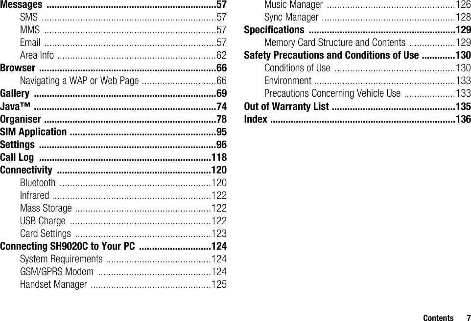 Contents 7Messages ..................................................................57SMS ....................................................................57MMS ...................................................................57Email ...................................................................57Area Info ..............................................................62Browser .....................................................................66Navigating a WAP or Web Page .............................66Gallery .......................................................................69Java™ .......................................................................74Organiser ...................................................................78SIM Application .........................................................95Settings .....................................................................96Call Log ...................................................................118Connectivity ............................................................120Bluetooth ...........................................................120Infrared ..............................................................122Mass Storage .....................................................122USB Charge .......................................................122Card Settings .....................................................123Connecting SH9020C to Your PC ............................124System Requirements .........................................124GSM/GPRS Modem ............................................124Handset Manager ...............................................125Music Manager ..................................................126Sync Manager ....................................................128Specifications .........................................................129Memory Card Structure and Contents ..................129Safety Precautions and Conditions of Use .............130Conditions of Use ...............................................130Environment .......................................................133Precautions Concerning Vehicle Use ....................133Out of Warranty List ................................................135Index ........................................................................136
