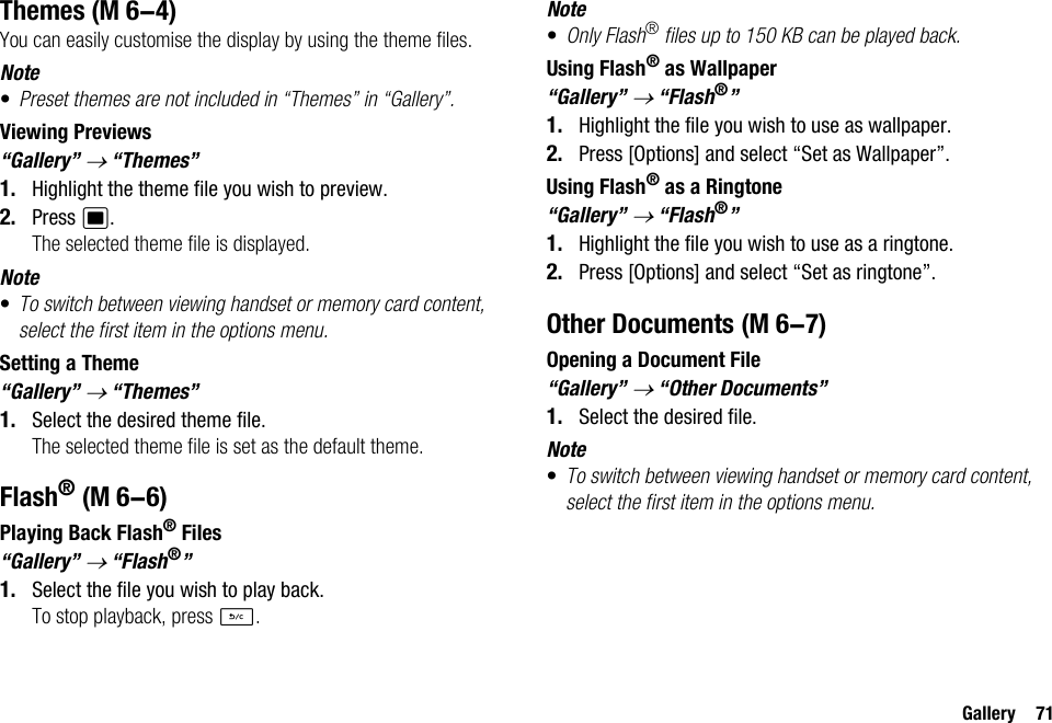 Gallery 71ThemesYou can easily customise the display by using the theme files.Note•Preset themes are not included in “Themes” in “Gallery”.Viewing Previews“Gallery” → “Themes”1. Highlight the theme file you wish to preview.2. Press B.The selected theme file is displayed.Note•To switch between viewing handset or memory card content, select the first item in the options menu.Setting a Theme“Gallery” → “Themes”1. Select the desired theme file.The selected theme file is set as the default theme.Flash®Playing Back Flash® Files“Gallery” → “Flash®”1. Select the file you wish to play back.To stop playback, press U.Note•Only Flash® files up to 150 KB can be played back.Using Flash® as Wallpaper“Gallery” → “Flash®”1. Highlight the file you wish to use as wallpaper.2. Press [Options] and select “Set as Wallpaper”.Using Flash® as a Ringtone“Gallery” → “Flash®”1. Highlight the file you wish to use as a ringtone.2. Press [Options] and select “Set as ringtone”.Other DocumentsOpening a Document File“Gallery” → “Other Documents”1. Select the desired file.Note•To switch between viewing handset or memory card content, select the first item in the options menu. (M 6-4) (M 6-6) (M 6-7)