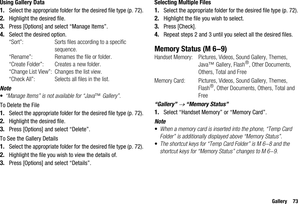 Gallery 73Using Gallery Data1. Select the appropriate folder for the desired file type (p. 72).2. Highlight the desired file.3. Press [Options] and select “Manage Items”.4. Select the desired option.“Sort”: Sorts files according to a specific sequence.“Rename”: Renames the file or folder. “Create Folder”: Creates a new folder.“Change List View”: Changes the list view.“Check All”: Selects all files in the list.Note•“Manage Items” is not available for “Java™ Gallery”.To Delete the File1. Select the appropriate folder for the desired file type (p. 72).2. Highlight the desired file.3. Press [Options] and select “Delete”.To See the Gallery Details1. Select the appropriate folder for the desired file type (p. 72).2. Highlight the file you wish to view the details of.3. Press [Options] and select “Details”.Selecting Multiple Files1. Select the appropriate folder for the desired file type (p. 72).2. Highlight the file you wish to select.3. Press [Check].4. Repeat steps 2 and 3 until you select all the desired files.Memory StatusHandset Memory: Pictures, Videos, Sound Gallery, Themes, Java™ Gallery, Flash®, Other Documents, Others, Total and FreeMemory Card:  Pictures, Videos, Sound Gallery, Themes, Flash®, Other Documents, Others, Total and Free“Gallery” → “Memory Status”1. Select “Handset Memory” or “Memory Card”.Note•When a memory card is inserted into the phone, “Temp Card Folder” is additionally displayed above “Memory Status”. •The shortcut keys for “Temp Card Folder” is M 6-8 and the shortcut keys for “Memory Status” changes to M 6-9. (M 6-9)