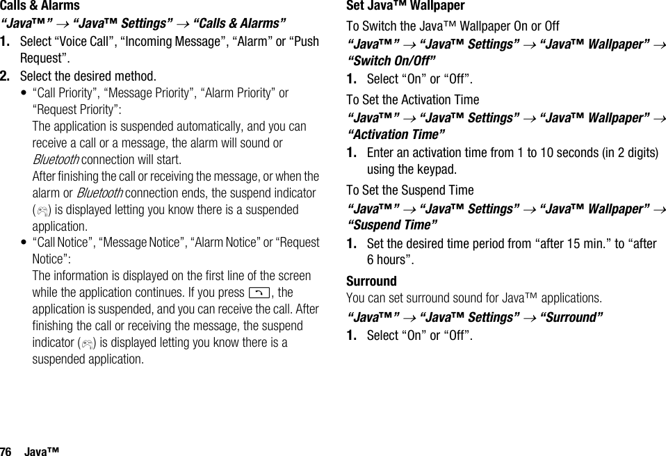76 Java™Calls &amp; Alarms“Java™” → “Java™ Settings” → “Calls &amp; Alarms”1. Select “Voice Call”, “Incoming Message”, “Alarm” or “Push Request”.2. Select the desired method.• “Call Priority”, “Message Priority”, “Alarm Priority” or “Request Priority”: The application is suspended automatically, and you can receive a call or a message, the alarm will sound or Bluetooth connection will start. After finishing the call or receiving the message, or when the alarm or Bluetooth connection ends, the suspend indicator ( ) is displayed letting you know there is a suspended application.• “Call Notice”, “Message Notice”, “Alarm Notice” or “Request Notice”:The information is displayed on the first line of the screen while the application continues. If you press D, the application is suspended, and you can receive the call. After finishing the call or receiving the message, the suspend indicator ( ) is displayed letting you know there is a suspended application.Set Java™ WallpaperTo Switch the Java™ Wallpaper On or Off“Java™” → “Java™ Settings” → “Java™ Wallpaper” → “Switch On/Off”1. Select “On” or “Off”.To Set the Activation Time“Java™” → “Java™ Settings” → “Java™ Wallpaper” → “Activation Time”1. Enter an activation time from 1 to 10 seconds (in 2 digits) using the keypad.To Set the Suspend Time“Java™” → “Java™ Settings” → “Java™ Wallpaper” → “Suspend Time”1. Set the desired time period from “after 15 min.” to “after 6 hours”.SurroundYou can set surround sound for Java™ applications.“Java™” → “Java™ Settings” → “Surround”1. Select “On” or “Off”.