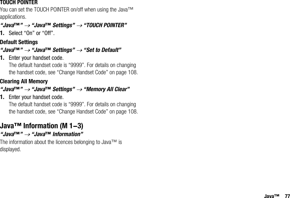 Java™ 77TOUCH POINTERYou can set the TOUCH POINTER on/off when using the Java™ applications.“Java™” → “Java™ Settings” → “TOUCH POINTER”1. Select “On” or “Off”.Default Settings“Java™” → “Java™ Settings” → “Set to Default”1. Enter your handset code.The default handset code is “9999”. For details on changing the handset code, see “Change Handset Code” on page 108.Clearing All Memory“Java™” → “Java™ Settings” → “Memory All Clear”1. Enter your handset code.The default handset code is “9999”. For details on changing the handset code, see “Change Handset Code” on page 108.Java™ Information“Java™” → “Java™ Information”The information about the licences belonging to Java™ is displayed. (M 1-3)