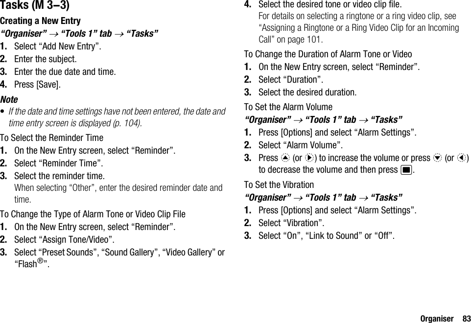 Organiser 83TasksCreating a New Entry“Organiser” → “Tools 1” tab → “Tasks”1. Select “Add New Entry”.2. Enter the subject.3. Enter the due date and time.4. Press [Save].Note•If the date and time settings have not been entered, the date and time entry screen is displayed (p. 104).To Select the Reminder Time1. On the New Entry screen, select “Reminder”.2. Select “Reminder Time”.3. Select the reminder time.When selecting “Other”, enter the desired reminder date and time.To Change the Type of Alarm Tone or Video Clip File1. On the New Entry screen, select “Reminder”.2. Select “Assign Tone/Video”.3. Select “Preset Sounds”, “Sound Gallery”, “Video Gallery” or “Flash®”.4. Select the desired tone or video clip file.For details on selecting a ringtone or a ring video clip, see “Assigning a Ringtone or a Ring Video Clip for an Incoming Call” on page 101.To Change the Duration of Alarm Tone or Video1. On the New Entry screen, select “Reminder”.2. Select “Duration”.3. Select the desired duration.To Set the Alarm Volume“Organiser” → “Tools 1” tab → “Tasks”1. Press [Options] and select “Alarm Settings”.2. Select “Alarm Volume”.3. Press a (or d) to increase the volume or press b (or c) to decrease the volume and then press B.To Set the Vibration“Organiser” → “Tools 1” tab → “Tasks”1. Press [Options] and select “Alarm Settings”.2. Select “Vibration”.3. Select “On”, “Link to Sound” or “Off”. (M 3-3)