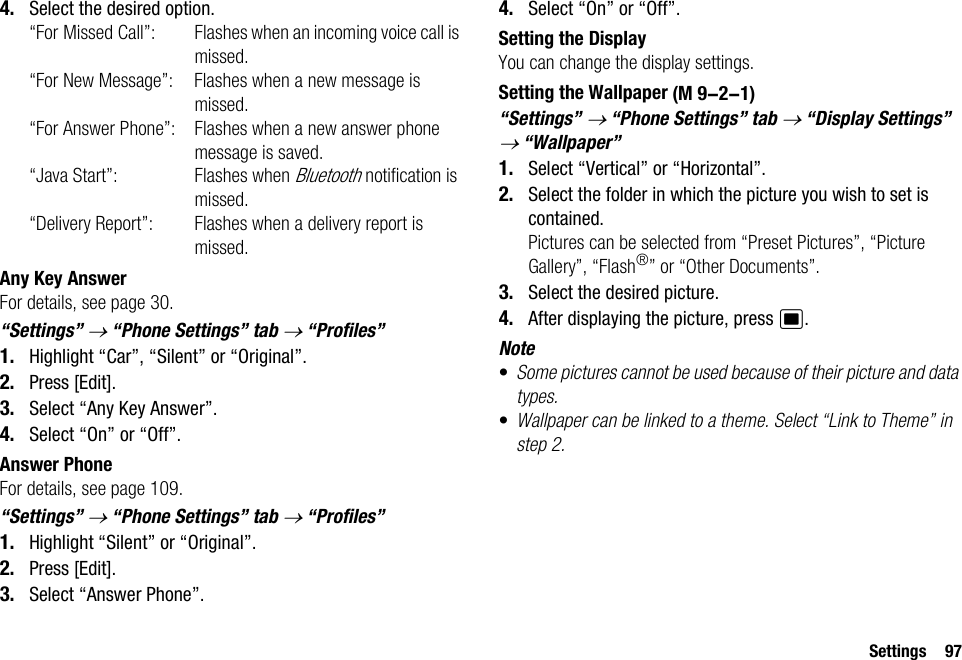 Settings 974. Select the desired option.“For Missed Call”: Flashes when an incoming voice call is missed.“For New Message”: Flashes when a new message is missed.“For Answer Phone”: Flashes when a new answer phone message is saved.“Java Start”: Flashes when Bluetooth notification is missed.“Delivery Report”: Flashes when a delivery report is missed.Any Key AnswerFor details, see page 30.“Settings” → “Phone Settings” tab → “Profiles”1. Highlight “Car”, “Silent” or “Original”.2. Press [Edit].3. Select “Any Key Answer”.4. Select “On” or “Off”.Answer PhoneFor details, see page 109.“Settings” → “Phone Settings” tab → “Profiles”1. Highlight “Silent” or “Original”.2. Press [Edit].3. Select “Answer Phone”.4. Select “On” or “Off”.Setting the DisplayYou can change the display settings.Setting the Wallpaper“Settings” → “Phone Settings” tab → “Display Settings” → “Wallpaper”1. Select “Vertical” or “Horizontal”.2. Select the folder in which the picture you wish to set is contained.Pictures can be selected from “Preset Pictures”, “Picture Gallery”, “Flash®” or “Other Documents”.3. Select the desired picture.4. After displaying the picture, press B.Note•Some pictures cannot be used because of their picture and data types.•Wallpaper can be linked to a theme. Select “Link to Theme” in step 2. (M 9-2-1)