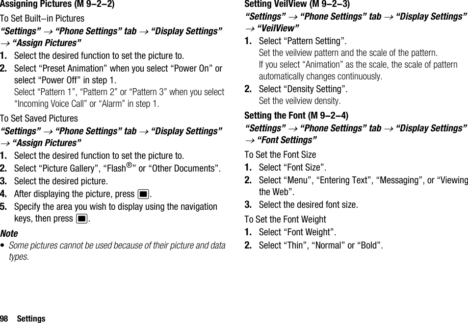 98 SettingsAssigning PicturesTo Set Built-in Pictures“Settings” → “Phone Settings” tab → “Display Settings” → “Assign Pictures”1. Select the desired function to set the picture to.2. Select “Preset Animation” when you select “Power On” or select “Power Off” in step 1.Select “Pattern 1”, “Pattern 2” or “Pattern 3” when you select “Incoming Voice Call” or “Alarm” in step 1.To Set Saved Pictures“Settings” → “Phone Settings” tab → “Display Settings” → “Assign Pictures”1. Select the desired function to set the picture to.2. Select “Picture Gallery”, “Flash®” or “Other Documents”.3. Select the desired picture.4. After displaying the picture, press B.5. Specify the area you wish to display using the navigation keys, then press B.Note•Some pictures cannot be used because of their picture and data types.Setting VeilView“Settings” → “Phone Settings” tab → “Display Settings” → “VeilView”1. Select “Pattern Setting”.Set the veilview pattern and the scale of the pattern.If you select “Animation” as the scale, the scale of pattern automatically changes continuously.2. Select “Density Setting”.Set the veilview density.Setting the Font“Settings” → “Phone Settings” tab → “Display Settings” → “Font Settings”To Set the Font Size1. Select “Font Size”.2. Select “Menu”, “Entering Text”, “Messaging”, or “Viewing the Web”.3. Select the desired font size.To Set the Font Weight1. Select “Font Weight”.2. Select “Thin”, “Normal” or “Bold”. (M 9-2-2)  (M 9-2-3) (M 9-2-4)