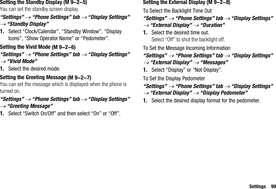 Settings 99Setting the Standby DisplayYou can set the standby screen display.“Settings” → “Phone Settings” tab → “Display Settings” → “Standby Display” 1. Select “Clock/Calendar”, “Standby Window”, “Display Icons”, “Show Operator Name” or “Pedometer”.Setting the Vivid Mode“Settings” → “Phone Settings” tab → “Display Settings” → “Vivid Mode”1. Select the desired mode.Setting the Greeting MessageYou can set the message which is displayed when the phone is turned on.“Settings” → “Phone Settings” tab → “Display Settings” → “Greeting Message”1. Select “Switch On/Off” and then select “On” or “Off”.Setting the External DisplayTo Select the Backlight Time Out“Settings” → “Phone Settings” tab → “Display Settings” → “External Display” → “Duration”1. Select the desired time out.Select “Off” to shut the backlight off.To Set the Message Incoming Information“Settings” → “Phone Settings” tab → “Display Settings” → “External Display” → “Messages”1. Select “Display” or “Not Display”.To Set the Display Pedometer“Settings” → “Phone Settings” tab → “Display Settings” → “External Display” → “Display Pedometer”1. Select the desired display format for the pedometer. (M 9-2-5) (M 9-2-6) (M 9-2-7) (M 9-2-8)