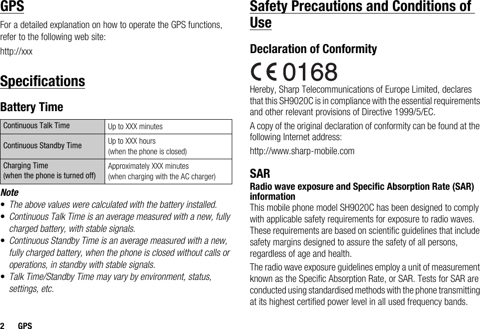 2GPSGPSFor a detailed explanation on how to operate the GPS functions, refer to the following web site:http://xxxSpecificationsBattery TimeNote•The above values were calculated with the battery installed.•Continuous Talk Time is an average measured with a new, fully charged battery, with stable signals.•Continuous Standby Time is an average measured with a new, fully charged battery, when the phone is closed without calls or operations, in standby with stable signals.•Talk Time/Standby Time may vary by environment, status, settings, etc.Safety Precautions and Conditions of UseDeclaration of ConformityHereby, Sharp Telecommunications of Europe Limited, declares that this SH9020C is in compliance with the essential requirements and other relevant provisions of Directive 1999/5/EC.A copy of the original declaration of conformity can be found at the following Internet address:http://www.sharp-mobile.comSARRadio wave exposure and Specific Absorption Rate (SAR) informationThis mobile phone model SH9020C has been designed to comply with applicable safety requirements for exposure to radio waves. These requirements are based on scientific guidelines that include safety margins designed to assure the safety of all persons, regardless of age and health.The radio wave exposure guidelines employ a unit of measurement known as the Specific Absorption Rate, or SAR. Tests for SAR are conducted using standardised methods with the phone transmitting at its highest certified power level in all used frequency bands.Continuous Talk Time Up to XXX minutesContinuous Standby Time Up to XXX hours (when the phone is closed)Charging Time (when the phone is turned off)Approximately XXX minutes (when charging with the AC charger)