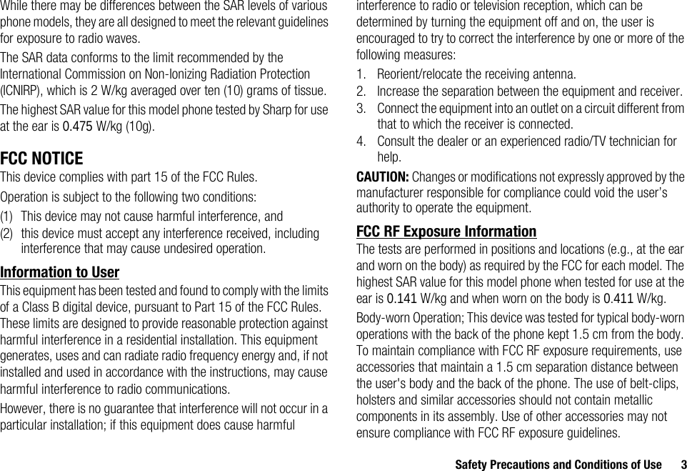 Safety Precautions and Conditions of Use 3While there may be differences between the SAR levels of various phone models, they are all designed to meet the relevant guidelines for exposure to radio waves.The SAR data conforms to the limit recommended by the International Commission on Non-Ionizing Radiation Protection (ICNIRP), which is 2 W/kg averaged over ten (10) grams of tissue.The highest SAR value for this model phone tested by Sharp for use at the ear is 0.475 W/kg (10g).FCC NOTICEThis device complies with part 15 of the FCC Rules.Operation is subject to the following two conditions:(1) This device may not cause harmful interference, and (2) this device must accept any interference received, including interference that may cause undesired operation.Information to UserThis equipment has been tested and found to comply with the limits of a Class B digital device, pursuant to Part 15 of the FCC Rules. These limits are designed to provide reasonable protection against harmful interference in a residential installation. This equipment generates, uses and can radiate radio frequency energy and, if not installed and used in accordance with the instructions, may cause harmful interference to radio communications.However, there is no guarantee that interference will not occur in a particular installation; if this equipment does cause harmful interference to radio or television reception, which can be determined by turning the equipment off and on, the user is encouraged to try to correct the interference by one or more of the following measures:1. Reorient/relocate the receiving antenna.2. Increase the separation between the equipment and receiver.3. Connect the equipment into an outlet on a circuit different from that to which the receiver is connected.4. Consult the dealer or an experienced radio/TV technician for help.CAUTION: Changes or modifications not expressly approved by the manufacturer responsible for compliance could void the user’s authority to operate the equipment.FCC RF Exposure InformationThe tests are performed in positions and locations (e.g., at the ear and worn on the body) as required by the FCC for each model. The highest SAR value for this model phone when tested for use at the ear is 0.141 W/kg and when worn on the body is 0.411 W/kg.Body-worn Operation; This device was tested for typical body-worn operations with the back of the phone kept 1.5 cm from the body. To maintain compliance with FCC RF exposure requirements, use accessories that maintain a 1.5 cm separation distance between the user&apos;s body and the back of the phone. The use of belt-clips, holsters and similar accessories should not contain metallic components in its assembly. Use of other accessories may not ensure compliance with FCC RF exposure guidelines.