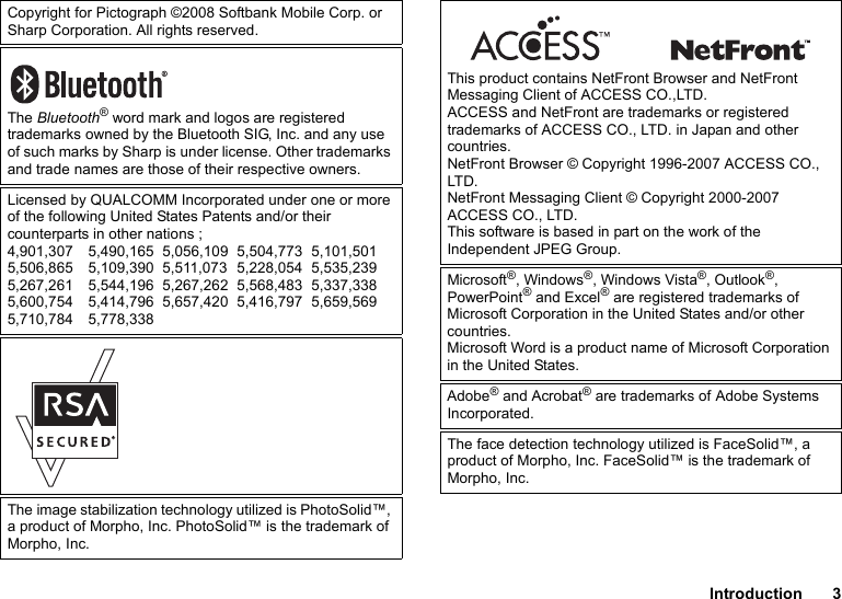 Introduction 3Copyright for Pictograph ©2008 Softbank Mobile Corp. or Sharp Corporation. All rights reserved.The Bluetooth® word mark and logos are registered trademarks owned by the Bluetooth SIG, Inc. and any use of such marks by Sharp is under license. Other trademarks and trade names are those of their respective owners.Licensed by QUALCOMM Incorporated under one or more of the following United States Patents and/or their counterparts in other nations ;4,901,307 5,490,165 5,056,109 5,504,773 5,101,5015,506,865 5,109,390 5,511,073 5,228,054 5,535,2395,267,261 5,544,196 5,267,262 5,568,483 5,337,3385,600,754 5,414,796 5,657,420 5,416,797 5,659,5695,710,784 5,778,338The image stabilization technology utilized is PhotoSolid™, a product of Morpho, Inc. PhotoSolid™ is the trademark of Morpho, Inc.This product contains NetFront Browser and NetFront Messaging Client of ACCESS CO.,LTD.ACCESS and NetFront are trademarks or registered trademarks of ACCESS CO., LTD. in Japan and other countries.NetFront Browser © Copyright 1996-2007 ACCESS CO., LTD.NetFront Messaging Client © Copyright 2000-2007 ACCESS CO., LTD.This software is based in part on the work of the Independent JPEG Group.Microsoft®, Windows®, Windows Vista®, Outlook®, PowerPoint® and Excel® are registered trademarks of Microsoft Corporation in the United States and/or other countries.Microsoft Word is a product name of Microsoft Corporation in the United States.Adobe® and Acrobat® are trademarks of Adobe Systems Incorporated.The face detection technology utilized is FaceSolid™, a product of Morpho, Inc. FaceSolid™ is the trademark of Morpho, Inc.