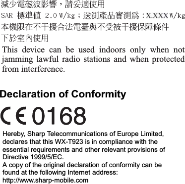Declaration of ConformityHereby, Sharp Telecommunications of Europe Limited, declares that this WX-T923 is in compliance with the essential requirements and other relevant provisions of Directive 1999/5/EC.A copy of the original declaration of conformity can be found at the following Internet address:http://www.sharp-mobile.comThis device can be used indoors only when not jamming lawful radio stations and when protected from interference.