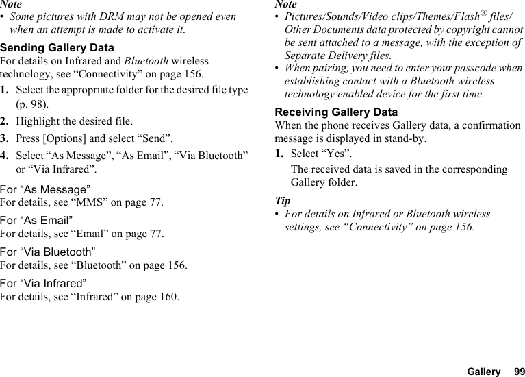 Gallery 99Note•Some pictures with DRM may not be opened even when an attempt is made to activate it.Sending Gallery DataFor details on Infrared and Bluetooth wireless technology, see “Connectivity” on page 156.1. Select the appropriate folder for the desired file type (p. 98).2. Highlight the desired file.3. Press [Options] and select “Send”.4. Select “As Message”, “As Email”, “Via Bluetooth” or “Via Infrared”.For “As Message”For details, see “MMS” on page 77.For “As Email”For details, see “Email” on page 77.For “Via Bluetooth”For details, see “Bluetooth” on page 156.For “Via Infrared”For details, see “Infrared” on page 160.Note•Pictures/Sounds/Video clips/Themes/Flash® files/Other Documents data protected by copyright cannot be sent attached to a message, with the exception of Separate Delivery files.•When pairing, you need to enter your passcode when establishing contact with a Bluetooth wireless technology enabled device for the first time.Receiving Gallery DataWhen the phone receives Gallery data, a confirmation message is displayed in stand-by.1. Select “Yes”.The received data is saved in the corresponding Gallery folder.Tip•For details on Infrared or Bluetooth wireless settings, see “Connectivity” on page 156.