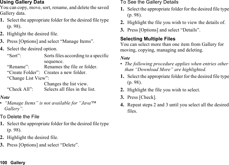 100 GalleryUsing Gallery DataYou can copy, move, sort, rename, and delete the saved Gallery data.1. Select the appropriate folder for the desired file type (p. 98).2. Highlight the desired file.3. Press [Options] and select “Manage Items”.4. Select the desired option.“Sort”: Sorts files according to a specific sequence.“Rename”: Renames the file or folder.“Create Folder”: Creates a new folder.“Change List View”:Changes the list view.“Check All”: Selects all files in the list.Note•“Manage Items” is not available for “Java™ Gallery”.To Delete the File1. Select the appropriate folder for the desired file type (p. 98).2. Highlight the desired file.3. Press [Options] and select “Delete”.To See the Gallery Details1. Select the appropriate folder for the desired file type (p. 98).2. Highlight the file you wish to view the details of.3. Press [Options] and select “Details”.Selecting Multiple FilesYou can select more than one item from Gallery for moving, copying, managing and deleting.Note•The following procedure applies when entries other than “Download More” are highlighted.1. Select the appropriate folder for the desired file type (p. 98).2. Highlight the file you wish to select.3. Press [Check].4. Repeat steps 2 and 3 until you select all the desired files.