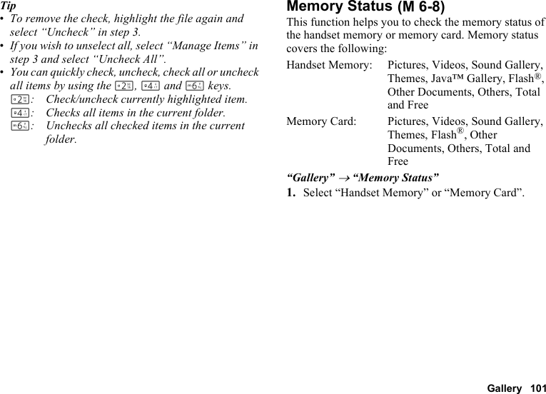 Gallery 101Tip•To remove the check, highlight the file again and select “Uncheck” in step 3.•If you wish to unselect all, select “Manage Items” in step 3 and select “Uncheck All”.•You can quickly check, uncheck, check all or uncheck all items by using the H, J and L keys.H: Check/uncheck currently highlighted item.J: Checks all items in the current folder.L: Unchecks all checked items in the current folder.Memory StatusThis function helps you to check the memory status of the handset memory or memory card. Memory status covers the following:Handset Memory: Pictures, Videos, Sound Gallery, Themes, Java™ Gallery, Flash®, Other Documents, Others, Total and FreeMemory Card:  Pictures, Videos, Sound Gallery, Themes, Flash®, Other Documents, Others, Total and Free“Gallery” → “Memory Status”1. Select “Handset Memory” or “Memory Card”. (M 6-8)