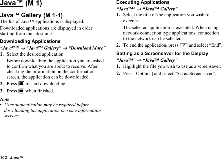 102 Java™Java™Java™ GalleryThe list of Java™ applications is displayed.Downloaded applications are displayed in order starting from the latest one.Downloading Applications“Java™” → “Java™ Gallery” → “Download More”1. Select the desired application.Before downloading the application you are asked to confirm what you are about to receive. After checking the information on the confirmation screen, the application can be downloaded.2. Press B to start downloading.3. Press B when finished.Note•User authentication may be required before downloading the application on some information screens.Executing Applications“Java™” → “Java™ Gallery”1. Select the title of the application you wish to execute.The selected application is executed. When using network connection type applications, connection to the network can be selected.2. To end the application, press F and select “End”.Setting as a Screensaver for the Display“Java™” → “Java™ Gallery”1. Highlight the file you wish to use as a screensaver.2. Press [Options] and select “Set as Screensaver”. (M 1) (M 1-1)