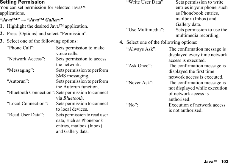 Java™ 103Setting PermissionYou can set permission for selected Java™ applications.“Java™” → “Java™ Gallery”1. Highlight the desired Java™ application.2. Press [Options] and select “Permission”.3. Select one of the following options:“Phone Call”: Sets permission to make voice calls.“Network Access”: Sets permission to access the network.“Messaging”: Sets permission to perform SMS messaging.“Autorun”: Sets permission to perform the Autorun function.“Bluetooth Connection”: Sets permission to connect via Bluetooth.“Local Connection”: Sets permission to connect to local devices.“Read User Data”:Sets permission to read user data, such as Phonebook entries, mailbox (Inbox) and Gallery data.“Write User Data”: Sets permission to write entries in your phone, such as Phonebook entries, mailbox (Inbox) and Gallery data.“Use Multimedia”: Sets permission to use the multimedia recording.4. Select one of the following options:“Always Ask”: The confirmation message is displayed every time network access is executed.“Ask Once”: The confirmation message is displayed the first time network access is executed.“Never Ask”: The confirmation message is not displayed while execution of network access is authorised.“No”: Execution of network access is not authorised.