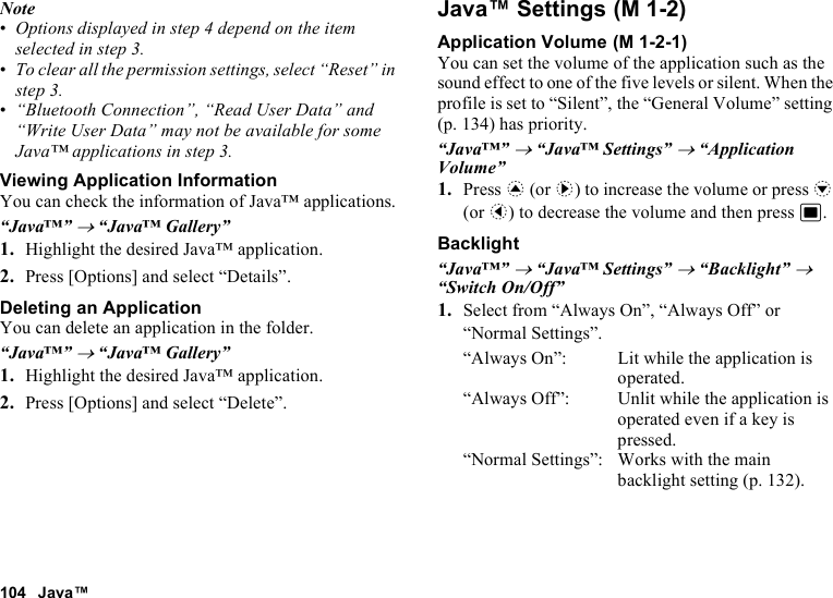 104 Java™Note•Options displayed in step 4 depend on the item selected in step 3.•To clear all the permission settings, select “Reset” in step 3.•“Bluetooth Connection”, “Read User Data” and “Write User Data” may not be available for some Java™ applications in step 3.Viewing Application InformationYou can check the information of Java™ applications.“Java™” → “Java™ Gallery”1. Highlight the desired Java™ application.2. Press [Options] and select “Details”.Deleting an ApplicationYou can delete an application in the folder.“Java™” → “Java™ Gallery”1. Highlight the desired Java™ application.2. Press [Options] and select “Delete”.Java™ SettingsApplication VolumeYou can set the volume of the application such as the sound effect to one of the five levels or silent. When the profile is set to “Silent”, the “General Volume” setting (p. 134) has priority.“Java™” → “Java™ Settings” → “Application Volume”1. Press a (or d) to increase the volume or press b (or c) to decrease the volume and then press B.Backlight“Java™” → “Java™ Settings” → “Backlight” → “Switch On/Off”1. Select from “Always On”, “Always Off” or “Normal Settings”.“Always On”: Lit while the application is operated.“Always Off”: Unlit while the application is operated even if a key is pressed.“Normal Settings”: Works with the main backlight setting (p. 132). (M 1-2) (M 1-2-1)