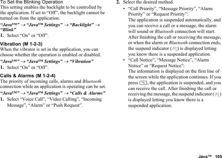 Java™ 105To Set the Blinking OperationThis setting enables the backlight to be controlled by the application. If set to “Off”, the backlight cannot be turned on from the application.“Java™” → “Java™ Settings” → “Backlight” → “Blink”1. Select “On” or “Off”.VibrationWhen the vibrator is set in the application, you can choose whether the operation is enabled or disabled.“Java™” → “Java™ Settings” → “Vibration”1. Select “On” or “Off”.Calls &amp; AlarmsThe priority of incoming calls, alarms and Bluetooth connection while an application is operating can be set.“Java™” → “Java™ Settings” → “Calls &amp; Alarms”1. Select “Voice Call”, “Video Calling”, “Incoming Message”, “Alarm” or “Push Request”.2. Select the desired method.• “Call Priority”, “Message Priority”, “Alarm Priority” or “Request Priority”: The application is suspended automatically, and you can receive a call or a message, the alarm will sound or Bluetooth connection will start. After finishing the call or receiving the message, or when the alarm or Bluetooth connection ends, the suspend indicator ( ) is displayed letting you know there is a suspended application.• “Call Notice”, “Message Notice”, “Alarm Notice” or “Request Notice”: The information is displayed on the first line of the screen while the application continues. If you press D, the application is suspended, and you can receive the call. After finishing the call or receiving the message, the suspend indicator ( ) is displayed letting you know there is a suspended application. (M 1-2-3) (M 1-2-4)