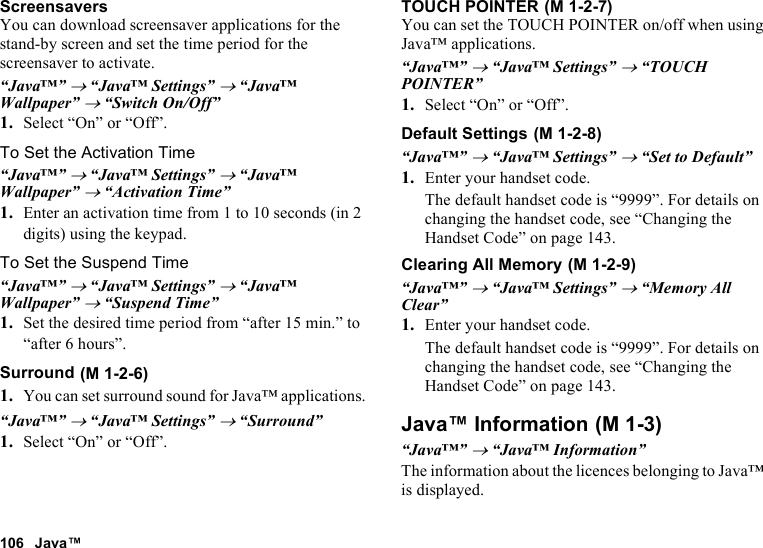 106 Java™ScreensaversYou can download screensaver applications for the stand-by screen and set the time period for the screensaver to activate.“Java™” → “Java™ Settings” → “Java™ Wallpaper” → “Switch On/Off”1. Select “On” or “Off”.To Set the Activation Time“Java™” → “Java™ Settings” → “Java™ Wallpaper” → “Activation Time”1. Enter an activation time from 1 to 10 seconds (in 2 digits) using the keypad.To Set the Suspend Time“Java™” → “Java™ Settings” → “Java™ Wallpaper” → “Suspend Time”1. Set the desired time period from “after 15 min.” to “after 6 hours”.Surround1. You can set surround sound for Java™ applications.“Java™” → “Java™ Settings” → “Surround”1. Select “On” or “Off”.TOUCH POINTERYou can set the TOUCH POINTER on/off when using Java™ applications.“Java™” → “Java™ Settings” → “TOUCH POINTER”1. Select “On” or “Off”.Default Settings“Java™” → “Java™ Settings” → “Set to Default”1. Enter your handset code.The default handset code is “9999”. For details on changing the handset code, see “Changing the Handset Code” on page 143.Clearing All Memory“Java™” → “Java™ Settings” → “Memory All Clear”1. Enter your handset code.The default handset code is “9999”. For details on changing the handset code, see “Changing the Handset Code” on page 143.Java™ Information“Java™” → “Java™ Information”The information about the licences belonging to Java™ is displayed. (M 1-2-6) (M 1-2-7) (M 1-2-8) (M 1-2-9) (M 1-3)