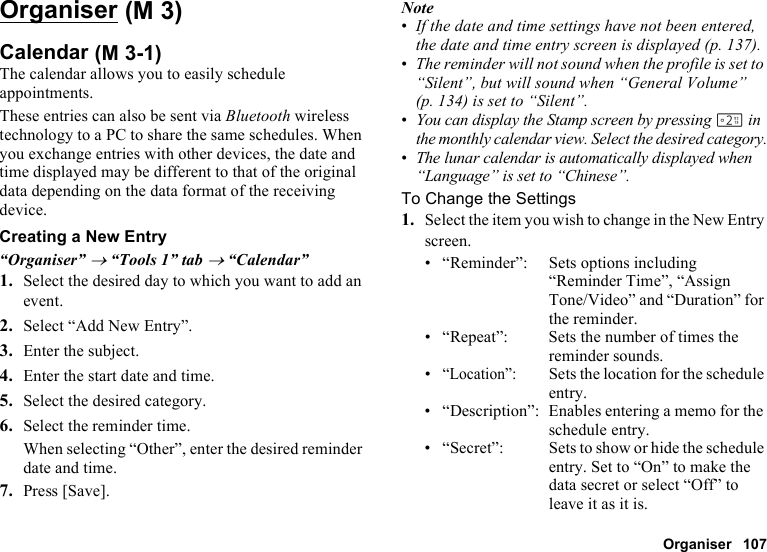 Organiser 107OrganiserCalendarThe calendar allows you to easily schedule appointments.These entries can also be sent via Bluetooth wireless technology to a PC to share the same schedules. When you exchange entries with other devices, the date and time displayed may be different to that of the original data depending on the data format of the receiving device.Creating a New Entry“Organiser” → “Tools 1” tab → “Calendar”1. Select the desired day to which you want to add an event.2. Select “Add New Entry”.3. Enter the subject.4. Enter the start date and time.5. Select the desired category.6. Select the reminder time.When selecting “Other”, enter the desired reminder date and time.7. Press [Save].Note•If the date and time settings have not been entered, the date and time entry screen is displayed (p. 137).•The reminder will not sound when the profile is set to “Silent”, but will sound when “General Volume” (p. 134) is set to “Silent”.•You can display the Stamp screen by pressing H in the monthly calendar view. Select the desired category.•The lunar calendar is automatically displayed when “Language” is set to “Chinese”.To Change the Settings1. Select the item you wish to change in the New Entry screen.• “Reminder”: Sets options including “Reminder Time”, “Assign Tone/Video” and “Duration” for the reminder.• “Repeat”: Sets the number of times the reminder sounds.•“Location”:Sets the location for the schedule entry.• “Description”: Enables entering a memo for the schedule entry.• “Secret”: Sets to show or hide the schedule entry. Set to “On” to make the data secret or select “Off” to leave it as it is. (M 3) (M 3-1)