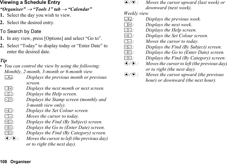108 OrganiserViewing a Schedule Entry“Organiser” → “Tools 1” tab → “Calendar”1. Select the day you wish to view.2. Select the desired entry.To Search by Date1. In any view, press [Options] and select “Go to”.2. Select “Today” to display today or “Enter Date” to enter the desired date.Tip•You can control the view by using the following:Monthly, 2-month, 3-month or 6-month viewP: Displays the previous month or previous screen.R: Displays the next month or next screen.Q: Displays the Help screen.H: Displays the Stamp screen (monthly and 3-month view only).J: Displays the Set Colour screen.K: Moves the cursor to today.L: Displays the Find (By Subject) screen.N: Displays the Go to (Enter Date) screen.O: Displays the Find (By Category) screen.c/d: Moves the cursor to left (the previous day) or to right (the next day).a/b: Moves the cursor upward (last week) or downward (next week).Weekly viewP: Displays the previous week.R: Displays the next week.Q: Displays the Help screen.J: Displays the Set Colour screen.K: Moves the cursor to today.L: Displays the Find (By Subject) screen.N: Displays the Go to (Enter Date) screen.O: Displays the Find (By Category) screen.c/d: Moves the cursor to left (the previous day) or to right (the next day).a/b: Moves the cursor upward (the previous hour) or downward (the next hour).
