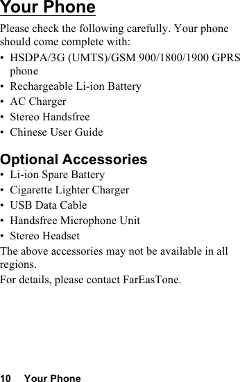 10 Your PhoneYour PhonePlease check the following carefully. Your phone should come complete with:• HSDPA/3G (UMTS)/GSM 900/1800/1900 GPRS phone• Rechargeable Li-ion Battery• AC Charger• Stereo Handsfree• Chinese User GuideOptional Accessories• Li-ion Spare Battery• Cigarette Lighter Charger•USB Data Cable• Handsfree Microphone Unit•Stereo HeadsetThe above accessories may not be available in all regions.For details, please contact FarEasTone.