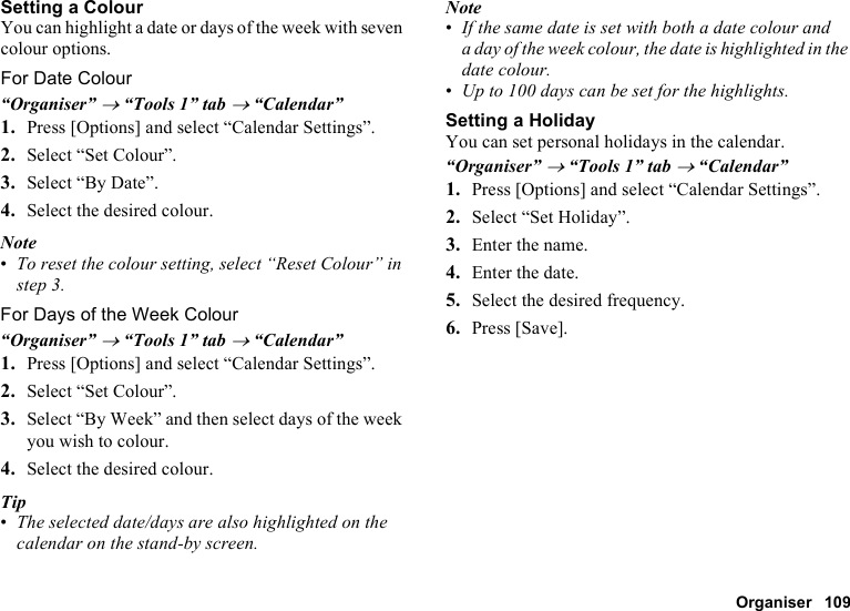 Organiser 109Setting a ColourYou can highlight a date or days of the week with seven colour options.For Date Colour“Organiser” → “Tools 1” tab → “Calendar”1. Press [Options] and select “Calendar Settings”.2. Select “Set Colour”.3. Select “By Date”.4. Select the desired colour.Note•To reset the colour setting, select “Reset Colour” in step 3. For Days of the Week Colour“Organiser” → “Tools 1” tab → “Calendar”1. Press [Options] and select “Calendar Settings”.2. Select “Set Colour”.3. Select “By Week” and then select days of the week you wish to colour.4. Select the desired colour.Tip•The selected date/days are also highlighted on the calendar on the stand-by screen.Note•If the same date is set with both a date colour and a day of the week colour, the date is highlighted in the date colour.•Up to 100 days can be set for the highlights.Setting a HolidayYou can set personal holidays in the calendar.“Organiser” → “Tools 1” tab → “Calendar”1. Press [Options] and select “Calendar Settings”.2. Select “Set Holiday”.3. Enter the name.4. Enter the date.5. Select the desired frequency.6. Press [Save].