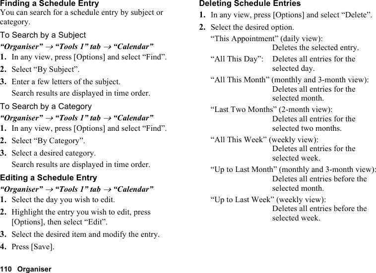 110 OrganiserFinding a Schedule EntryYou can search for a schedule entry by subject or category.To Search by a Subject“Organiser” → “Tools 1” tab → “Calendar”1. In any view, press [Options] and select “Find”.2. Select “By Subject”.3. Enter a few letters of the subject.Search results are displayed in time order.To Search by a Category“Organiser” → “Tools 1” tab → “Calendar”1. In any view, press [Options] and select “Find”.2. Select “By Category”.3. Select a desired category.Search results are displayed in time order.Editing a Schedule Entry“Organiser” → “Tools 1” tab → “Calendar”1. Select the day you wish to edit.2. Highlight the entry you wish to edit, press [Options], then select “Edit”.3. Select the desired item and modify the entry.4. Press [Save].Deleting Schedule Entries1. In any view, press [Options] and select “Delete”.2. Select the desired option.“This Appointment” (daily view): Deletes the selected entry.“All This Day”: Deletes all entries for the selected day.“All This Month” (monthly and 3-month view): Deletes all entries for the selected month.“Last Two Months” (2-month view): Deletes all entries for the selected two months.“All This Week” (weekly view): Deletes all entries for the selected week.“Up to Last Month” (monthly and 3-month view): Deletes all entries before the selected month.“Up to Last Week” (weekly view): Deletes all entries before the selected week.