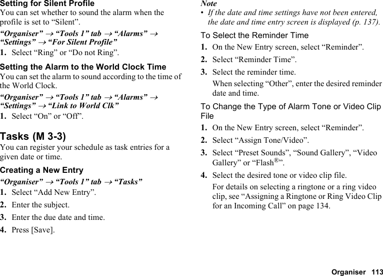 Organiser 113Setting for Silent ProfileYou can set whether to sound the alarm when the profile is set to “Silent”.“Organiser” → “Tools 1” tab → “Alarms” → “Settings” → “For Silent Profile”1. Select “Ring” or “Do not Ring”.Setting the Alarm to the World Clock TimeYou can set the alarm to sound according to the time of the World Clock.“Organiser” → “Tools 1” tab → “Alarms” → “Settings” → “Link to World Clk”1. Select “On” or “Off”.TasksYou can register your schedule as task entries for a given date or time.Creating a New Entry“Organiser” → “Tools 1” tab → “Tasks”1. Select “Add New Entry”.2. Enter the subject.3. Enter the due date and time.4. Press [Save].Note•If the date and time settings have not been entered, the date and time entry screen is displayed (p. 137).To Select the Reminder Time1. On the New Entry screen, select “Reminder”.2. Select “Reminder Time”.3. Select the reminder time.When selecting “Other”, enter the desired reminder date and time.To Change the Type of Alarm Tone or Video Clip File1. On the New Entry screen, select “Reminder”.2. Select “Assign Tone/Video”.3. Select “Preset Sounds”, “Sound Gallery”, “Video Gallery” or “Flash®”.4. Select the desired tone or video clip file.For details on selecting a ringtone or a ring video clip, see “Assigning a Ringtone or Ring Video Clip for an Incoming Call” on page 134. (M 3-3)