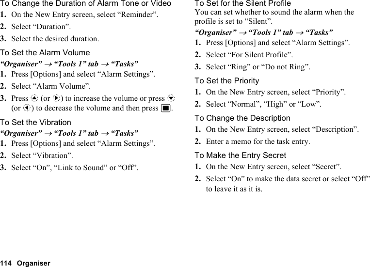 114 OrganiserTo Change the Duration of Alarm Tone or Video1. On the New Entry screen, select “Reminder”.2. Select “Duration”.3. Select the desired duration.To Set the Alarm Volume“Organiser” → “Tools 1” tab → “Tasks”1. Press [Options] and select “Alarm Settings”.2. Select “Alarm Volume”.3. Press a (or d) to increase the volume or press b (or c) to decrease the volume and then press B.To Set the Vibration“Organiser” → “Tools 1” tab → “Tasks”1. Press [Options] and select “Alarm Settings”.2. Select “Vibration”.3. Select “On”, “Link to Sound” or “Off”.To Set for the Silent ProfileYou can set whether to sound the alarm when the profile is set to “Silent”.“Organiser” → “Tools 1” tab → “Tasks”1. Press [Options] and select “Alarm Settings”.2. Select “For Silent Profile”.3. Select “Ring” or “Do not Ring”.To Set the Priority1. On the New Entry screen, select “Priority”.2. Select “Normal”, “High” or “Low”.To Change the Description1. On the New Entry screen, select “Description”.2. Enter a memo for the task entry.To Make the Entry Secret1. On the New Entry screen, select “Secret”.2. Select “On” to make the data secret or select “Off” to leave it as it is.