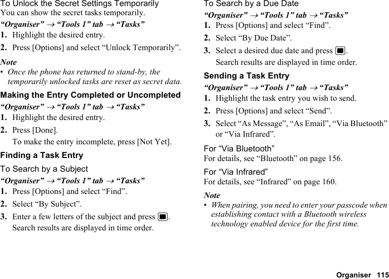 Organiser 115To Unlock the Secret Settings TemporarilyYou can show the secret tasks temporarily.“Organiser” → “Tools 1” tab → “Tasks”1. Highlight the desired entry.2. Press [Options] and select “Unlock Temporarily”.Note•Once the phone has returned to stand-by, the temporarily unlocked tasks are reset as secret data.Making the Entry Completed or Uncompleted“Organiser” → “Tools 1” tab → “Tasks”1. Highlight the desired entry.2. Press [Done].To make the entry incomplete, press [Not Yet].Finding a Task EntryTo Search by a Subject“Organiser” → “Tools 1” tab → “Tasks”1. Press [Options] and select “Find”.2. Select “By Subject”.3. Enter a few letters of the subject and press B.Search results are displayed in time order.To Search by a Due Date“Organiser” → “Tools 1” tab → “Tasks”1. Press [Options] and select “Find”.2. Select “By Due Date”.3. Select a desired due date and press B.Search results are displayed in time order.Sending a Task Entry“Organiser” → “Tools 1” tab → “Tasks”1. Highlight the task entry you wish to send.2. Press [Options] and select “Send”.3. Select “As Message”, “As Email”, “Via Bluetooth” or “Via Infrared”.For “Via Bluetooth”For details, see “Bluetooth” on page 156.For “Via Infrared”For details, see “Infrared” on page 160.Note•When pairing, you need to enter your passcode when establishing contact with a Bluetooth wireless technology enabled device for the first time.