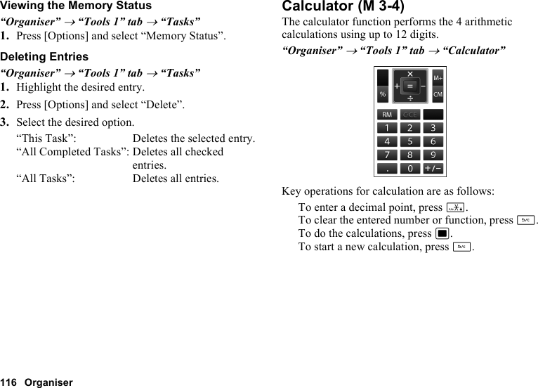 116 OrganiserViewing the Memory Status“Organiser” → “Tools 1” tab → “Tasks”1. Press [Options] and select “Memory Status”.Deleting Entries“Organiser” → “Tools 1” tab → “Tasks”1. Highlight the desired entry.2. Press [Options] and select “Delete”.3. Select the desired option.“This Task”: Deletes the selected entry.“All Completed Tasks”: Deletes all checked entries.“All Tasks”: Deletes all entries.CalculatorThe calculator function performs the 4 arithmetic calculations using up to 12 digits.“Organiser” → “Tools 1” tab → “Calculator”Key operations for calculation are as follows:To enter a decimal point, press P.To clear the entered number or function, press U.To do the calculations, press B.To start a new calculation, press U. (M 3-4)