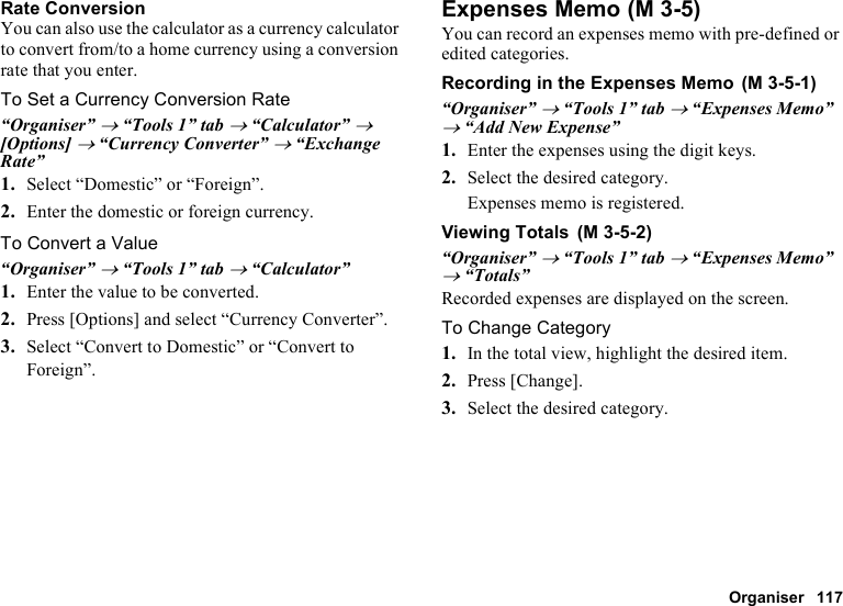 Organiser 117Rate ConversionYou can also use the calculator as a currency calculator to convert from/to a home currency using a conversion rate that you enter.To Set a Currency Conversion Rate“Organiser” → “Tools 1” tab → “Calculator” → [Options] → “Currency Converter” → “Exchange Rate”1. Select “Domestic” or “Foreign”.2. Enter the domestic or foreign currency.To Convert a Value“Organiser” → “Tools 1” tab → “Calculator”1. Enter the value to be converted.2. Press [Options] and select “Currency Converter”.3. Select “Convert to Domestic” or “Convert to Foreign”.Expenses MemoYou can record an expenses memo with pre-defined or edited categories.Recording in the Expenses Memo“Organiser” → “Tools 1” tab → “Expenses Memo” → “Add New Expense”1. Enter the expenses using the digit keys.2. Select the desired category.Expenses memo is registered.Viewing Totals“Organiser” → “Tools 1” tab → “Expenses Memo” → “Totals”Recorded expenses are displayed on the screen.To Change Category1. In the total view, highlight the desired item.2. Press [Change].3. Select the desired category. (M 3-5) (M 3-5-1) (M 3-5-2)