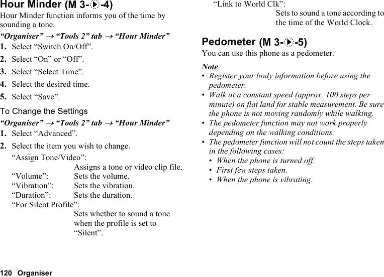 120 OrganiserHour MinderHour Minder function informs you of the time by sounding a tone.“Organiser” → “Tools 2” tab → “Hour Minder”1. Select “Switch On/Off”.2. Select “On” or “Off”.3. Select “Select Time”.4. Select the desired time.5. Select “Save”.To Change the Settings“Organiser” → “Tools 2” tab → “Hour Minder”1. Select “Advanced”.2. Select the item you wish to change.“Assign Tone/Video”:Assigns a tone or video clip file.“Volume”: Sets the volume.“Vibration”: Sets the vibration.“Duration”: Sets the duration.“For Silent Profile”:Sets whether to sound a tone when the profile is set to “Silent”.“Link to World Clk”:Sets to sound a tone according to the time of the World Clock.PedometerYou can use this phone as a pedometer.Note•Register your body information before using the pedometer.•Walk at a constant speed (approx. 100 steps per minute) on flat land for stable measurement. Be sure the phone is not moving randomly while walking.•The pedometer function may not work properly depending on the walking conditions.•The pedometer function will not count the steps taken in the following cases:•When the phone is turned off.•First few steps taken.•When the phone is vibrating. (M 3-d-4) (M 3-d-5)
