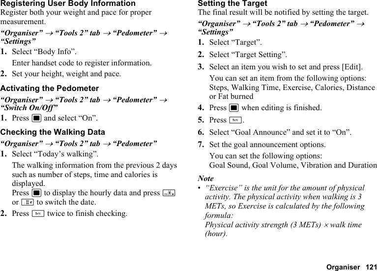 Organiser 121Registering User Body InformationRegister both your weight and pace for proper measurement.“Organiser” → “Tools 2” tab → “Pedometer” → “Settings”1. Select “Body Info”.Enter handset code to register information.2. Set your height, weight and pace.Activating the Pedometer“Organiser” → “Tools 2” tab → “Pedometer” → “Switch On/Off”1. Press B and select “On”.Checking the Walking Data“Organiser” → “Tools 2” tab → “Pedometer”1. Select “Today’s walking”.The walking information from the previous 2 days such as number of steps, time and calories is displayed.Press B to display the hourly data and press P or R to switch the date.2. Press U twice to finish checking.Setting the TargetThe final result will be notified by setting the target.“Organiser” → “Tools 2” tab → “Pedometer” → “Settings”1. Select “Target”.2. Select “Target Setting”.3. Select an item you wish to set and press [Edit].You can set an item from the following options: Steps, Walking Time, Exercise, Calories, Distance or Fat burned4. Press B when editing is finished.5. Press U.6. Select “Goal Announce” and set it to “On”.7. Set the goal announcement options.You can set the following options:Goal Sound, Goal Volume, Vibration and DurationNote•“Exercise” is the unit for the amount of physical activity. The physical activity when walking is 3 METs, so Exercise is calculated by the following formula: Physical activity strength (3 METs) × walk time (hour).