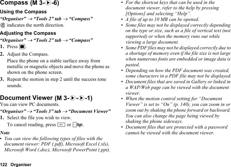 122 OrganiserCompassUsing the Compass“Organiser” → “Tools 2” tab → “Compass” indicates the north direction.Adjusting the Compass“Organiser” → “Tools 2” tab → “Compass”1. Press B.2. Adjust the Compass.Place the phone on a stable surface away from metallic or magnetic objects and move the phone as shown on the phone screen.3. Repeat the motion in step 2 until the success tone sounds.Document ViewerYou can view PC documents.“Organiser” → “Tools 3” tab → “Document Viewer”1. Select the file you wish to view.To cancel reading, press U or C.Note•You can view the following types of files with the document viewer: PDF (.pdf), Microsoft Excel (.xls), Microsoft Word (.doc), Microsoft PowerPoint (.ppt).•For the shortcut keys that can be used in the document viewer, refer to the help by pressing [Options] and selecting “Help”. •A file of up to 10 MB can be opened.•Some files may not be displayed correctly depending on the type or size, such as a file of vertical text (not supported) or when the memory runs out while viewing a large document. •Some PDF files may not be displayed correctly due to a shortage of memory even if the file size is not large when numerous fonts are embedded or image data is pasted.•Depending on how the PDF document was created, some characters in a PDF file may not be displayed.•Document files that are saved in Gallery or linked in a WAP/Web page can be viewed with the document viewer.•When the motion control setting for “Document Viewer” is set to “On” (p. 140), you can zoom in or zoom out by shaking the phone forward or backward. You can also change the page being viewed by shaking the phone sideways.•Document files that are protected with a password cannot be viewed with the document viewer. (M 3-d-6) (M 3-d-d-1)