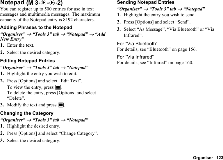 Organiser 123NotepadYou can register up to 500 entries for use in text messages and multimedia messages. The maximum capacity of the Notepad entry is 8192 characters.Adding Phrases to the Notepad“Organiser” → “Tools 3” tab → “Notepad” → “Add New Entry”1. Enter the text.2. Select the desired category.Editing Notepad Entries“Organiser” → “Tools 3” tab → “Notepad”1. Highlight the entry you wish to edit.2. Press [Options] and select “Edit Text”.To view the entry, press B.To delete the entry, press [Options] and select “Delete”.3. Modify the text and press B.Changing the Category“Organiser” → “Tools 3” tab → “Notepad”1. Highlight the desired entry.2. Press [Options] and select “Change Category”.3. Select the desired category.Sending Notepad Entries“Organiser” → “Tools 3” tab → “Notepad”1. Highlight the entry you wish to send.2. Press [Options] and select “Send”.3. Select “As Message”, “Via Bluetooth” or “Via Infrared”.For “Via Bluetooth”For details, see “Bluetooth” on page 156.For “Via Infrared”For details, see “Infrared” on page 160. (M 3-d-d-2)