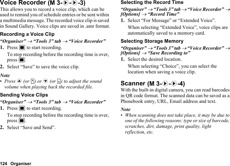 124 OrganiserVoice RecorderThis allows you to record a voice clip, which can be used to remind you of schedule entries or be sent within a multimedia message. The recorded voice clip is saved in Sound Gallery. Voice clips are saved in .amr format.Recording a Voice Clip“Organiser” → “Tools 3” tab → “Voice Recorder”1. Press B to start recording.To stop recording before the recording time is over, press B.2. Select “Save” to save the voice clip.Note•Press a (or V) or b (or W) to adjust the sound volume when playing back the recorded file.Sending Voice Clips“Organiser” → “Tools 3” tab → “Voice Recorder”1. Press B to start recording.To stop recording before the recording time is over, press B.2. Select “Save and Send”.Selecting the Record Time“Organiser” → “Tools 3” tab → “Voice Recorder” → [Options] → “Record Time”1. Select “For Message” or “Extended Voice”.When selecting “Extended Voice”, voice clips are automatically saved to a memory card.Selecting Storage Memory“Organiser” → “Tools 3” tab → “Voice Recorder” → [Options] → “Save Recording to”1. Select the desired location.When selecting “Choice”, you can select the location when saving a voice clip.ScannerWith the built-in digital camera, you can read barcodes in QR code format. The scanned data can be saved as a Phonebook entry, URL, Email address and text.Note•When scanning does not take place, it may be due to one of the following reasons: type or size of barcode, scratches, dirt, damage, print quality, light reflection, etc. (M 3-d-d-3) (M 3-d-d-4)