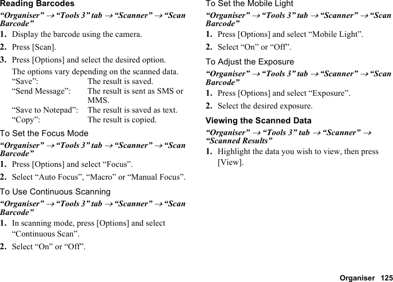Organiser 125Reading Barcodes“Organiser” → “Tools 3” tab → “Scanner” → “Scan Barcode”1. Display the barcode using the camera.2. Press [Scan].3. Press [Options] and select the desired option.The options vary depending on the scanned data.“Save”: The result is saved.“Send Message”: The result is sent as SMS or MMS.“Save to Notepad”: The result is saved as text.“Copy”: The result is copied.To Set the Focus Mode“Organiser” → “Tools 3” tab → “Scanner” → “Scan Barcode”1. Press [Options] and select “Focus”.2. Select “Auto Focus”, “Macro” or “Manual Focus”.To Use Continuous Scanning“Organiser” → “Tools 3” tab → “Scanner” → “Scan Barcode”1. In scanning mode, press [Options] and select “Continuous Scan”.2. Select “On” or “Off”.To Set the Mobile Light“Organiser” → “Tools 3” tab → “Scanner” → “Scan Barcode”1. Press [Options] and select “Mobile Light”.2. Select “On” or “Off”.To Adjust the Exposure“Organiser” → “Tools 3” tab → “Scanner” → “Scan Barcode”1. Press [Options] and select “Exposure”.2. Select the desired exposure.Viewing the Scanned Data“Organiser” → “Tools 3” tab → “Scanner” → “Scanned Results”1. Highlight the data you wish to view, then press [View].