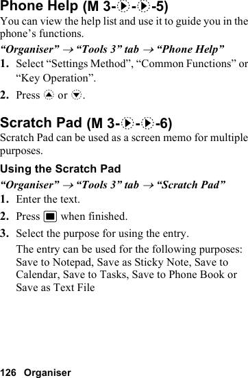 126 OrganiserPhone HelpYou can view the help list and use it to guide you in the phone’s functions.“Organiser” → “Tools 3” tab → “Phone Help”1. Select “Settings Method”, “Common Functions” or “Key Operation”.2. Press a or b.Scratch PadScratch Pad can be used as a screen memo for multiple purposes.Using the Scratch Pad“Organiser” → “Tools 3” tab → “Scratch Pad”1. Enter the text.2. Press B when finished.3. Select the purpose for using the entry.The entry can be used for the following purposes: Save to Notepad, Save as Sticky Note, Save to Calendar, Save to Tasks, Save to Phone Book or Save as Text File (M 3-d-d-5) (M 3-d-d-6)