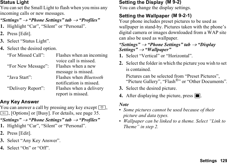 Settings 129Status LightYou can set the Small Light to flash when you miss any incoming calls or new messages.“Settings” → “Phone Settings” tab → “Profiles”1. Highlight “Car”, “Silent” or “Personal”.2. Press [Edit].3. Select “Status Light”.4. Select the desired option.“For Missed Call”: Flashes when an incoming voice call is missed.“For New Message”: Flashes when a new message is missed.“Java Start”: Flashes when Bluetooth notification is missed.“Delivery Report”: Flashes when a delivery report is missed.Any Key AnswerYou can answer a call by pressing any key except F, U, [Options] or [Busy]. For details, see page 35.“Settings” → “Phone Settings” tab → “Profiles”1. Highlight “Car”, “Silent” or “Personal”.2. Press [Edit].3. Select “Any Key Answer”.4. Select “On” or “Off”.Setting the DisplayYou can change the display settings.Setting the WallpaperYour phone includes preset pictures to be used as wallpaper in stand-by. Pictures taken with the phone’s digital camera or images downloaded from a WAP site can also be used as wallpaper.“Settings” → “Phone Settings” tab → “Display Settings” → “Wallpaper”1. Select “Vertical” or “Horizontal”.2. Select the folder in which the picture you wish to set is contained.Pictures can be selected from “Preset Pictures”, “Picture Gallery”, “Flash®” or “Other Documents”.3. Select the desired picture.4. After displaying the picture, press B.Note•Some pictures cannot be used because of their picture and data types.•Wallpaper can be linked to a theme. Select “Link to Theme” in step 2. (M 9-2) (M 9-2-1)