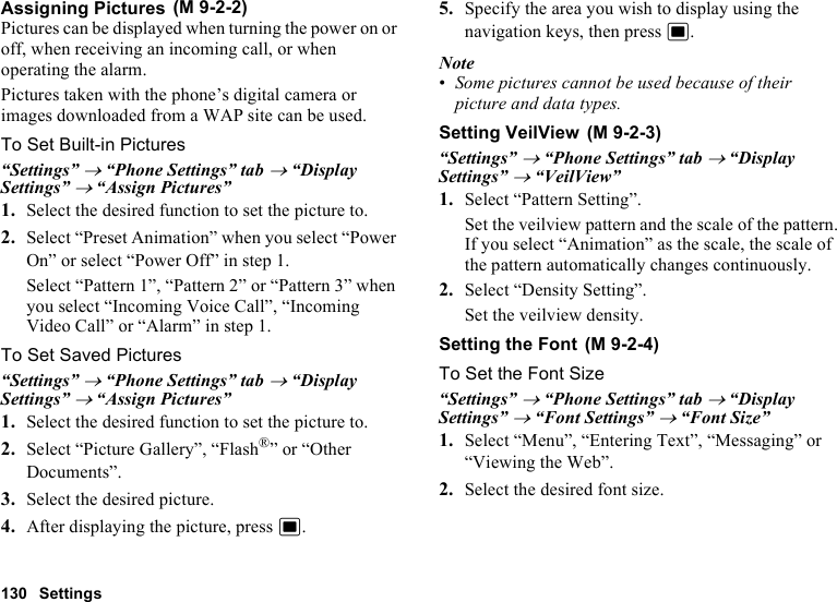 130 SettingsAssigning PicturesPictures can be displayed when turning the power on or off, when receiving an incoming call, or when operating the alarm.Pictures taken with the phone’s digital camera or images downloaded from a WAP site can be used.To Set Built-in Pictures“Settings” → “Phone Settings” tab → “Display Settings” → “Assign Pictures”1. Select the desired function to set the picture to.2. Select “Preset Animation” when you select “Power On” or select “Power Off” in step 1.Select “Pattern 1”, “Pattern 2” or “Pattern 3” when you select “Incoming Voice Call”, “Incoming Video Call” or “Alarm” in step 1.To Set Saved Pictures“Settings” → “Phone Settings” tab → “Display Settings” → “Assign Pictures”1. Select the desired function to set the picture to.2. Select “Picture Gallery”, “Flash®” or “Other Documents”.3. Select the desired picture.4. After displaying the picture, press B.5. Specify the area you wish to display using the navigation keys, then press B.Note•Some pictures cannot be used because of their picture and data types.Setting VeilView“Settings” → “Phone Settings” tab → “Display Settings” → “VeilView”1. Select “Pattern Setting”.Set the veilview pattern and the scale of the pattern.If you select “Animation” as the scale, the scale of the pattern automatically changes continuously.2. Select “Density Setting”.Set the veilview density.Setting the FontTo Set the Font Size“Settings” → “Phone Settings” tab → “Display Settings” → “Font Settings” → “Font Size”1. Select “Menu”, “Entering Text”, “Messaging” or “Viewing the Web”.2. Select the desired font size. (M 9-2-2) (M 9-2-3) (M 9-2-4)