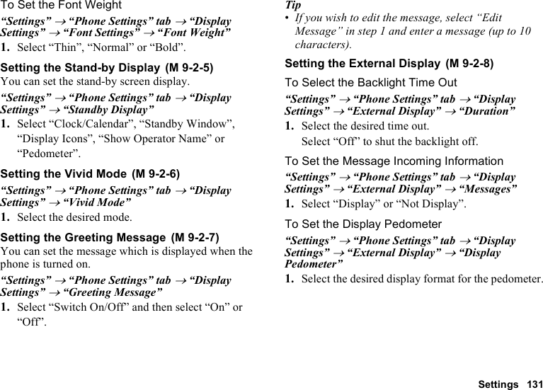 Settings 131To Set the Font Weight“Settings” → “Phone Settings” tab → “Display Settings” → “Font Settings” → “Font Weight”1. Select “Thin”, “Normal” or “Bold”.Setting the Stand-by DisplayYou can set the stand-by screen display.“Settings” → “Phone Settings” tab → “Display Settings” → “Standby Display” 1. Select “Clock/Calendar”, “Standby Window”, “Display Icons”, “Show Operator Name” or “Pedometer”.Setting the Vivid Mode“Settings” → “Phone Settings” tab → “Display Settings” → “Vivid Mode” 1. Select the desired mode.Setting the Greeting MessageYou can set the message which is displayed when the phone is turned on.“Settings” → “Phone Settings” tab → “Display Settings” → “Greeting Message”1. Select “Switch On/Off” and then select “On” or “Off”.Tip•If you wish to edit the message, select “Edit Message” in step 1 and enter a message (up to 10 characters).Setting the External DisplayTo Select the Backlight Time Out“Settings” → “Phone Settings” tab → “Display Settings” → “External Display” → “Duration”1. Select the desired time out.Select “Off” to shut the backlight off.To Set the Message Incoming Information“Settings” → “Phone Settings” tab → “Display Settings” → “External Display” → “Messages”1. Select “Display” or “Not Display”.To Set the Display Pedometer“Settings” → “Phone Settings” tab → “Display Settings” → “External Display” → “Display Pedometer”1. Select the desired display format for the pedometer. (M 9-2-5) (M 9-2-6) (M 9-2-7) (M 9-2-8)