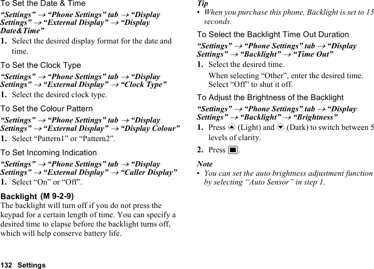 132 SettingsTo Set the Date &amp; Time“Settings” → “Phone Settings” tab → “Display Settings” → “External Display” → “Display Date&amp;Time”1. Select the desired display format for the date and time.To Set the Clock Type“Settings” → “Phone Settings” tab → “Display Settings” → “External Display” → “Clock Type”1. Select the desired clock type.To Set the Colour Pattern“Settings” → “Phone Settings” tab → “Display Settings” → “External Display” → “Display Colour”1. Select “Pattern1” or “Pattern2”.To Set Incoming Indication“Settings” → “Phone Settings” tab → “Display Settings” → “External Display” → “Caller Display”1. Select “On” or “Off”.BacklightThe backlight will turn off if you do not press the keypad for a certain length of time. You can specify a desired time to elapse before the backlight turns off, which will help conserve battery life.Tip•When you purchase this phone, Backlight is set to 15 seconds.To Select the Backlight Time Out Duration“Settings” → “Phone Settings” tab → “Display Settings” → “Backlight” → “Time Out”1. Select the desired time.When selecting “Other”, enter the desired time.Select “Off” to shut it off.To Adjust the Brightness of the Backlight“Settings” → “Phone Settings” tab → “Display Settings” → “Backlight” → “Brightness”1. Press a (Light) and b (Dark) to switch between 5 levels of clarity.2. Press B.Note•You can set the auto brightness adjustment function by selecting “Auto Sensor” in step 1. (M 9-2-9)