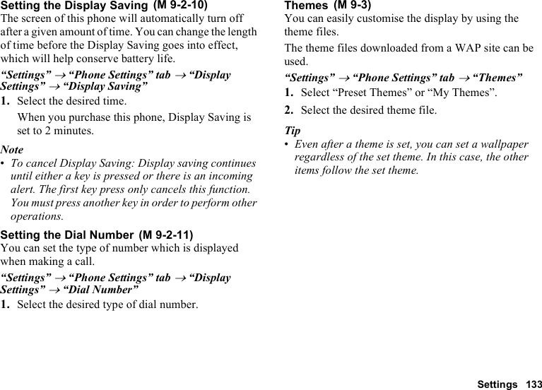 Settings 133Setting the Display SavingThe screen of this phone will automatically turn off after a given amount of time. You can change the length of time before the Display Saving goes into effect, which will help conserve battery life.“Settings” → “Phone Settings” tab → “Display Settings” → “Display Saving”1. Select the desired time.When you purchase this phone, Display Saving is set to 2 minutes.Note•To cancel Display Saving: Display saving continues until either a key is pressed or there is an incoming alert. The first key press only cancels this function. You must press another key in order to perform other operations.Setting the Dial NumberYou can set the type of number which is displayed when making a call.“Settings” → “Phone Settings” tab → “Display Settings” → “Dial Number”1. Select the desired type of dial number.ThemesYou can easily customise the display by using the theme files.The theme files downloaded from a WAP site can be used.“Settings” → “Phone Settings” tab → “Themes”1. Select “Preset Themes” or “My Themes”.2. Select the desired theme file.Tip•Even after a theme is set, you can set a wallpaper regardless of the set theme. In this case, the other items follow the set theme. (M 9-2-10) (M 9-2-11) (M 9-3)