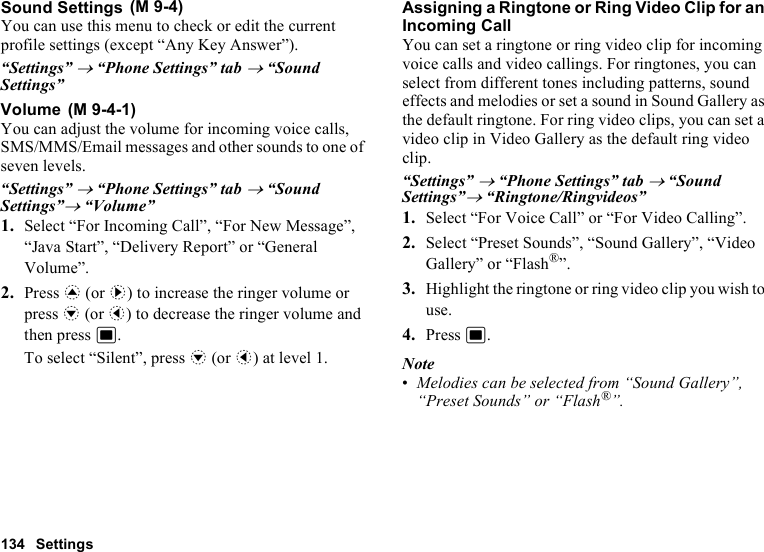 134 SettingsSound SettingsYou can use this menu to check or edit the current profile settings (except “Any Key Answer”).“Settings” → “Phone Settings” tab → “Sound Settings”VolumeYou can adjust the volume for incoming voice calls, SMS/MMS/Email messages and other sounds to one of seven levels. “Settings” → “Phone Settings” tab → “Sound Settings”→ “Volume”1. Select “For Incoming Call”, “For New Message”, “Java Start”, “Delivery Report” or “General Volume”.2. Press a (or d) to increase the ringer volume or press b (or c) to decrease the ringer volume and then press B.To select “Silent”, press b (or c) at level 1.Assigning a Ringtone or Ring Video Clip for an Incoming CallYou can set a ringtone or ring video clip for incoming voice calls and video callings. For ringtones, you can select from different tones including patterns, sound effects and melodies or set a sound in Sound Gallery as the default ringtone. For ring video clips, you can set a video clip in Video Gallery as the default ring video clip.“Settings” → “Phone Settings” tab → “Sound Settings”→ “Ringtone/Ringvideos”1. Select “For Voice Call” or “For Video Calling”.2. Select “Preset Sounds”, “Sound Gallery”, “Video Gallery” or “Flash®”.3. Highlight the ringtone or ring video clip you wish to use.4. Press B.Note•Melodies can be selected from “Sound Gallery”, “Preset Sounds” or “Flash®”. (M 9-4) (M 9-4-1)