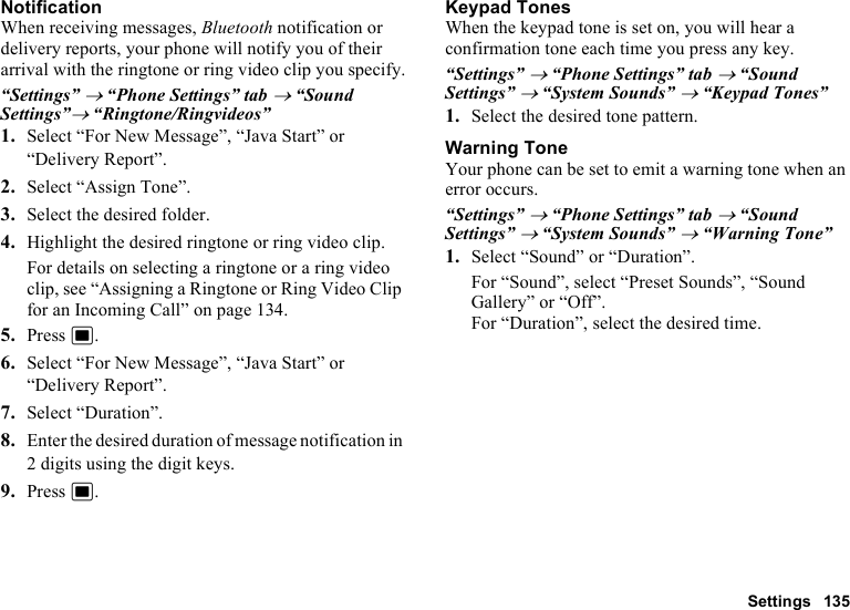 Settings 135NotificationWhen receiving messages, Bluetooth notification or delivery reports, your phone will notify you of their arrival with the ringtone or ring video clip you specify.“Settings” → “Phone Settings” tab → “Sound Settings”→ “Ringtone/Ringvideos”1. Select “For New Message”, “Java Start” or “Delivery Report”.2. Select “Assign Tone”.3. Select the desired folder.4. Highlight the desired ringtone or ring video clip.For details on selecting a ringtone or a ring video clip, see “Assigning a Ringtone or Ring Video Clip for an Incoming Call” on page 134.5. Press B.6. Select “For New Message”, “Java Start” or “Delivery Report”.7. Select “Duration”.8. Enter the desired duration of message notification in 2 digits using the digit keys.9. Press B.Keypad TonesWhen the keypad tone is set on, you will hear a confirmation tone each time you press any key.“Settings” → “Phone Settings” tab → “Sound Settings” → “System Sounds” → “Keypad Tones”1. Select the desired tone pattern.Warning ToneYour phone can be set to emit a warning tone when an error occurs.“Settings” → “Phone Settings” tab → “Sound Settings” → “System Sounds” → “Warning Tone”1. Select “Sound” or “Duration”.For “Sound”, select “Preset Sounds”, “Sound Gallery” or “Off”.For “Duration”, select the desired time.