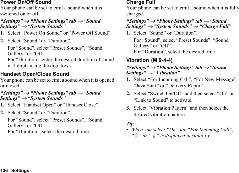 136 SettingsPower On/Off SoundYour phone can be set to emit a sound when it is switched on or off.“Settings” → “Phone Settings” tab → “Sound Settings” → “System Sounds”1. Select “Power On Sound” or “Power Off Sound”.2. Select “Sound” or “Duration”.For “Sound”, select “Preset Sounds”, “Sound Gallery” or “Off”.For “Duration”, enter the desired duration of sound in 2 digits using the digit keys.Handset Open/Close SoundYour phone can be set to emit a sound when it is opened or closed.“Settings” → “Phone Settings” tab → “Sound Settings” → “System Sounds”1. Select “Handset Open” or “Handset Close”.2. Select “Sound” or “Duration”.For “Sound”, select “Preset Sounds”, “Sound Gallery” or “Off”.For “Duration”, select the desired time.Charge FullYour phone can be set to emit a sound when it is fully charged.“Settings” → “Phone Settings” tab → “Sound Settings” → “System Sounds” → “Charge Full”1. Select “Sound” or “Duration”.For “Sound”, select “Preset Sounds”, “Sound Gallery” or “Off”.For “Duration”, select the desired time.Vibration“Settings” → “Phone Settings” tab → “Sound Settings” → “Vibration”1. Select “For Incoming Call”, “For New Message”, “Java Start” or “Delivery Report”.2. Select “Switch On/Off” and then select “On” or “Link to Sound” to activate.3. Select “Vibration Pattern” and then select the desired vibration pattern.Tip•When you select “On” for “For Incoming Call”, “ ”  or “ ” is displayed in stand-by. (M 9-4-4)