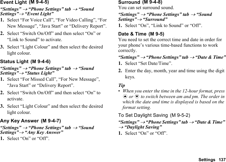 Settings 137Event Light“Settings” → “Phone Settings” tab → “Sound Settings”→ “Event Light”1. Select “For Voice Call”, “For Video Calling”, “For New Message”, “Java Start” or “Delivery Report”.2. Select “Switch On/Off” and then select “On” or “Link to Sound” to activate.3. Select “Light Colour” and then select the desired light colour.Status Light“Settings” → “Phone Settings” tab → “Sound Settings”→ “Status Light”1. Select “For Missed Call”, “For New Message”, “Java Start” or “Delivery Report”.2. Select “Switch On/Off” and then select “On” to activate.3. Select “Light Colour” and then select the desired light colour.Any Key Answer“Settings” → “Phone Settings” tab → “Sound Settings”→ “Any Key Answer”1. Select “On” or “Off”.SurroundYou can set surround sound.“Settings” → “Phone Settings” tab → “Sound Settings”→ “Surround”1. Select “On”, “Link to Sound” or “Off”.Date &amp; TimeYou need to set the correct time and date in order for your phone’s various time-based functions to work correctly.“Settings” → “Phone Settings” tab → “Date &amp; Time”1. Select “Set Date/Time”.2. Enter the day, month, year and time using the digit keys.Tip•When you enter the time in the 12-hour format, press a or b to switch between am and pm. The order in which the date and time is displayed is based on the format setting.To Set Daylight Saving“Settings” → “Phone Settings” tab → “Date &amp; Time” → “Daylight Saving”1. Select “On” or “Off”. (M 9-4-5) (M 9-4-6) (M 9-4-7) (M 9-4-8) (M 9-5) (M 9-5-2)