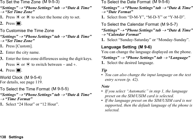 138 SettingsTo Set the Time Zone“Settings” → “Phone Settings” tab → “Date &amp; Time” → “Set Time Zone”1. Press c or d to select the home city to set.2. Press B.To Customise the Time Zone“Settings” → “Phone Settings” tab → “Date &amp; Time” → “Set Time Zone”1. Press [Custom].2. Enter the city name.3. Enter the time-zone differences using the digit keys.Press a or b to switch between − and +.4. Press B.World ClockFor details, see page 119.To Select the Time Format“Settings” → “Phone Settings” tab → “Date &amp; Time” → “Time Format”1. Select “24 Hour” or “12 Hour”.To Select the Date Format“Settings” → “Phone Settings” tab → “Date &amp; Time” → “Date Format”1. Select from “D-M-Y”, “M-D-Y” or “Y-M-D”.To Select the Calendar Format“Settings” → “Phone Settings” tab → “Date &amp; Time” → “Calendar Format”1. Select “Sunday-Saturday” or “Monday-Sunday”.Language SettingYou can change the language displayed on the phone.“Settings” → “Phone Settings” tab → “Language”1. Select the desired language.Tip•You can also change the input language on the text entry screen (p. 42).Note•If you select “Automatic” in step 1, the language preset on the SIM/USIM card is selected.•If the language preset on the SIM/USIM card is not supported, then the default language of the phone is selected. (M 9-5-3) (M 9-5-4) (M 9-5-5) (M 9-5-6) (M 9-5-7) (M 9-6)