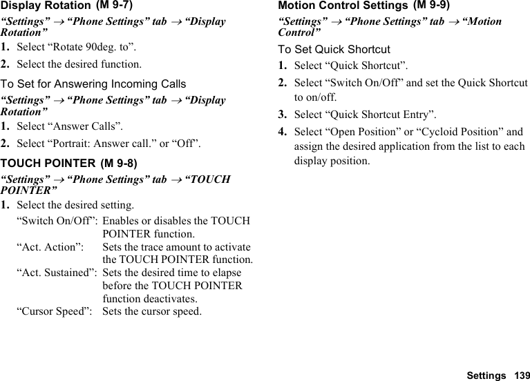 Settings 139Display Rotation“Settings” → “Phone Settings” tab → “Display Rotation”1. Select “Rotate 90deg. to”.2. Select the desired function.To Set for Answering Incoming Calls“Settings” → “Phone Settings” tab → “Display Rotation”1. Select “Answer Calls”.2. Select “Portrait: Answer call.” or “Off”.TOUCH POINTER“Settings” → “Phone Settings” tab → “TOUCH POINTER”1. Select the desired setting.“Switch On/Off”: Enables or disables the TOUCH POINTER function.“Act. Action”: Sets the trace amount to activate the TOUCH POINTER function.“Act. Sustained”: Sets the desired time to elapse before the TOUCH POINTER function deactivates.“Cursor Speed”: Sets the cursor speed.Motion Control Settings“Settings” → “Phone Settings” tab → “Motion Control”To Set Quick Shortcut1. Select “Quick Shortcut”.2. Select “Switch On/Off” and set the Quick Shortcut to on/off.3. Select “Quick Shortcut Entry”.4. Select “Open Position” or “Cycloid Position” and assign the desired application from the list to each display position. (M 9-7) (M 9-8) (M 9-9)