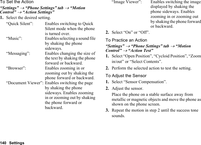 140 SettingsTo Set the Action“Settings” → “Phone Settings” tab → “Motion Control” → “Action Settings”1. Select the desired setting.“Quick Silent”: Enables switching to Quick Silent mode when the phone is turned over.“Music”: Enables selecting a sound file by shaking the phone sideways.“Messaging”: Enables changing the size of the text by shaking the phone forward or backward.“Browser”: Enables zooming in or zooming out by shaking the phone forward or backward.“Document Viewer”: Enables switching the page by shaking the phone sideways. Enables zooming in or zooming out by shaking the phone forward or backward.“Image Viewer”: Enables switching the image displayed by shaking the phone sideways. Enables zooming in or zooming out by shaking the phone forward or backward.2. Select “On” or “Off”.To Practice an Action“Settings” → “Phone Settings” tab → “Motion Control” → “Action Test”1. Select “Open Position”, “Cycloid Position”, “Zoom in/out” or “Select Contents”.2. Perform the selected action to test the setting.To Adjust the Sensor1. Select “Sensor Compensation”.2. Adjust the sensor.Place the phone on a stable surface away from metallic or magnetic objects and move the phone as shown on the phone screen.3. Repeat the motion in step 2 until the success tone sounds.